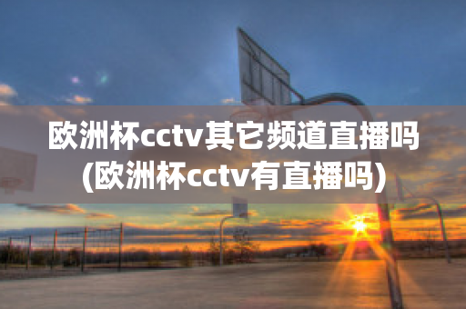 欧洲杯cctv其它频道直播吗(欧洲杯cctv有直播吗)