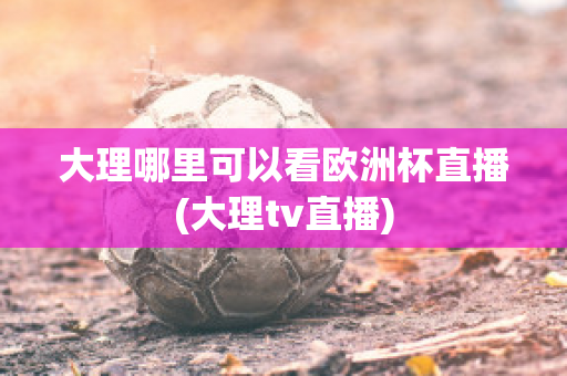 大理哪里可以看欧洲杯直播(大理tv直播)