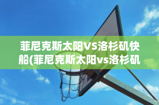 菲尼克斯太阳VS洛杉矶快船(菲尼克斯太阳vs洛杉矶快艇)