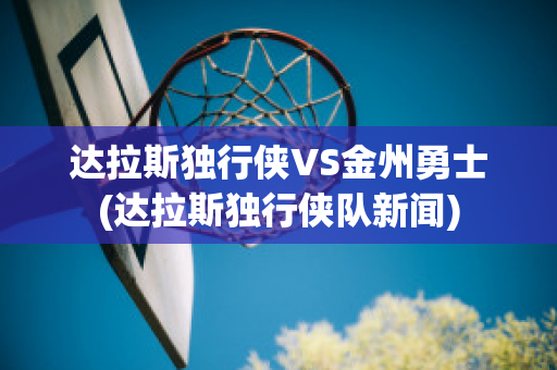 达拉斯独行侠VS金州勇士(达拉斯独行侠队新闻)