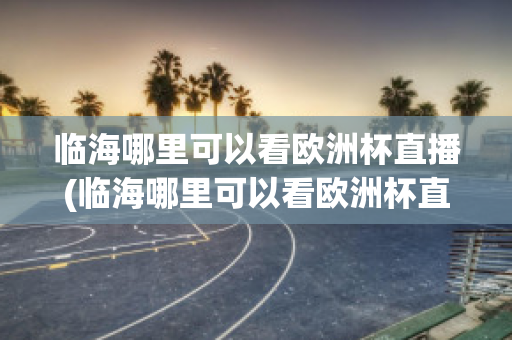 临海哪里可以看欧洲杯直播(临海哪里可以看欧洲杯直播的地方)