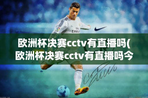 欧洲杯决赛cctv有直播吗(欧洲杯决赛cctv有直播吗今天)