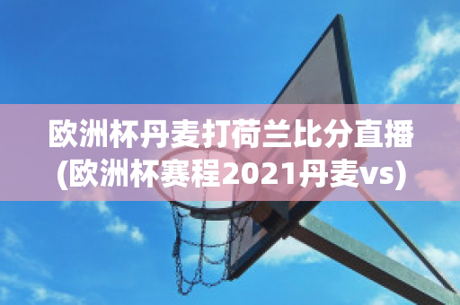 欧洲杯丹麦打荷兰比分直播(欧洲杯赛程2021丹麦vs)