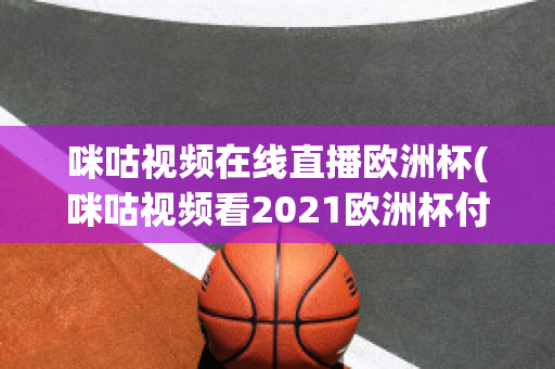 咪咕视频在线直播欧洲杯(咪咕视频看2021欧洲杯付费吗)