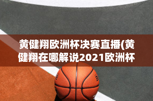 黄健翔欧洲杯决赛直播(黄健翔在哪解说2021欧洲杯)