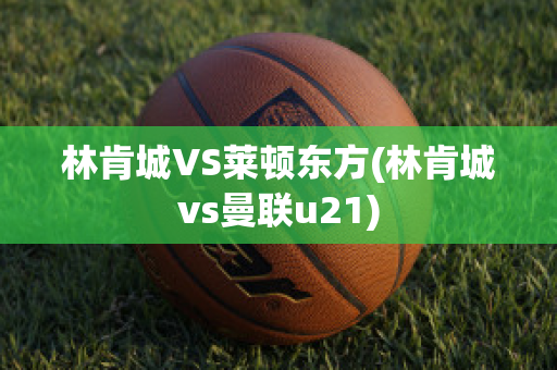 林肯城VS莱顿东方(林肯城vs曼联u21)