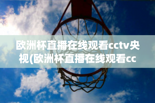 欧洲杯直播在线观看cctv央视(欧洲杯直播在线观看cctv央视)