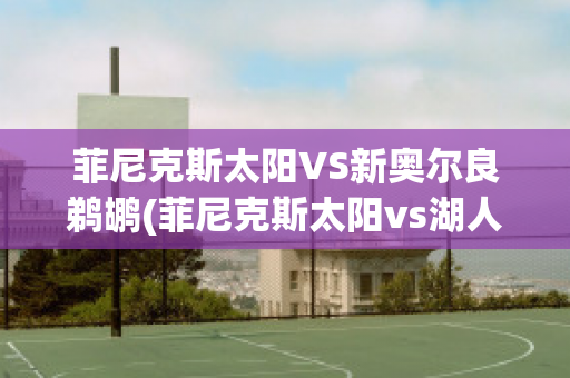 菲尼克斯太阳VS新奥尔良鹈鹕(菲尼克斯太阳vs湖人)