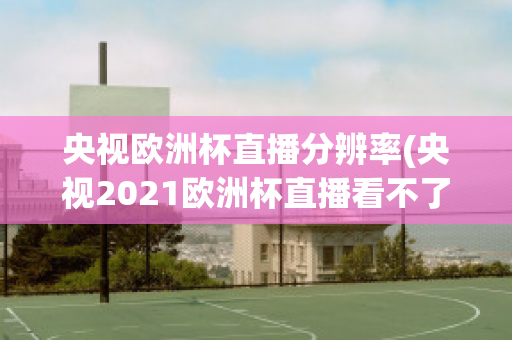 央视欧洲杯直播分辨率(央视2021欧洲杯直播看不了)