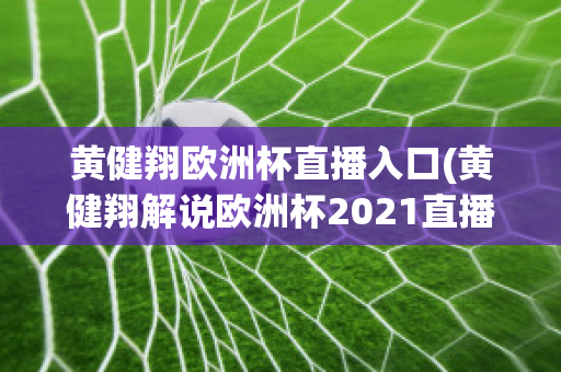 黄健翔欧洲杯直播入口(黄健翔解说欧洲杯2021直播)