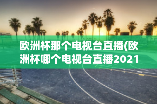 欧洲杯那个电视台直播(欧洲杯哪个电视台直播2021)