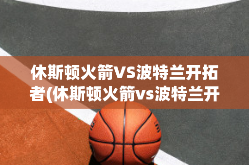 休斯顿火箭VS波特兰开拓者(休斯顿火箭vs波特兰开拓者预测)