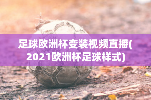 足球欧洲杯变装视频直播(2021欧洲杯足球样式)