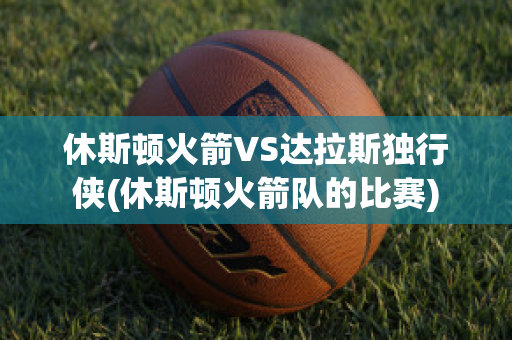 休斯顿火箭VS达拉斯独行侠(休斯顿火箭队的比赛)