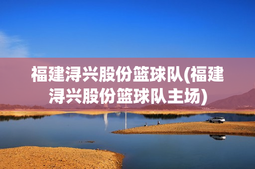 福建浔兴股份篮球队(福建浔兴股份篮球队主场)