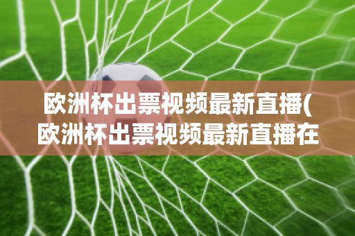 欧洲杯出票视频最新直播(欧洲杯出票视频最新直播在线观看)