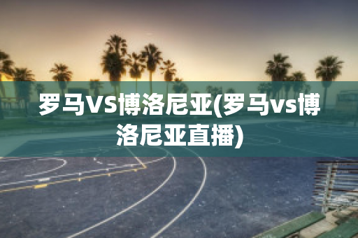 罗马VS博洛尼亚(罗马vs博洛尼亚直播)