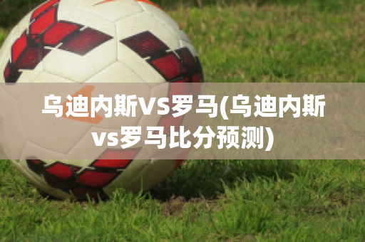 乌迪内斯VS罗马(乌迪内斯vs罗马比分预测)