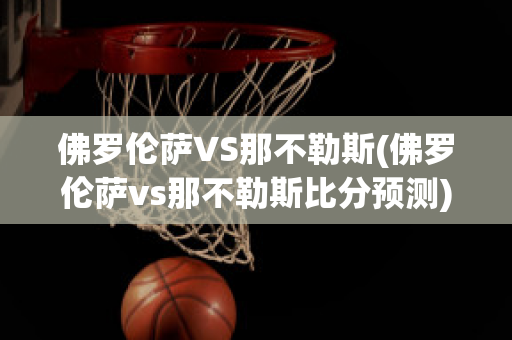 佛罗伦萨VS那不勒斯(佛罗伦萨vs那不勒斯比分预测)