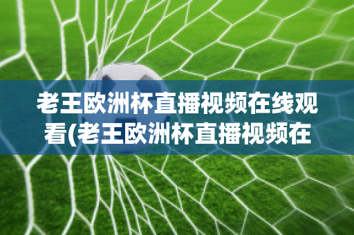 老王欧洲杯直播视频在线观看(老王欧洲杯直播视频在线观看高清)