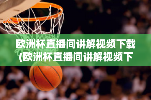 欧洲杯直播间讲解视频下载(欧洲杯直播间讲解视频下载软件)