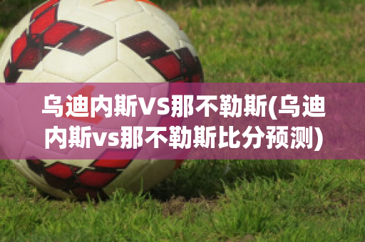 乌迪内斯VS那不勒斯(乌迪内斯vs那不勒斯比分预测)