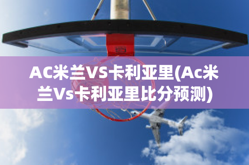 AC米兰VS卡利亚里(Ac米兰Vs卡利亚里比分预测)