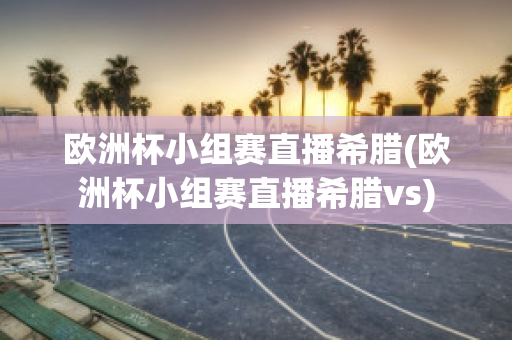 欧洲杯小组赛直播希腊(欧洲杯小组赛直播希腊vs)