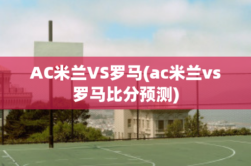 AC米兰VS罗马(ac米兰vs罗马比分预测)