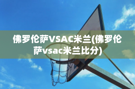 佛罗伦萨VSAC米兰(佛罗伦萨vsac米兰比分)