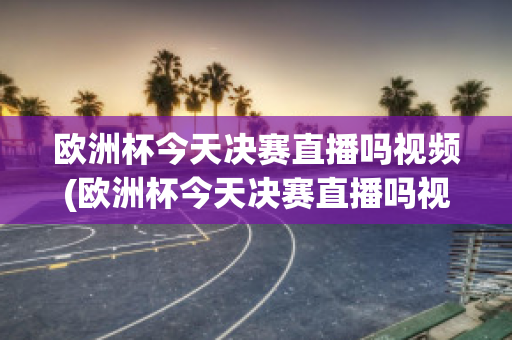 欧洲杯今天决赛直播吗视频(欧洲杯今天决赛直播吗视频在线观看)