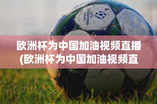 欧洲杯为中国加油视频直播(欧洲杯为中国加油视频直播在线观看)