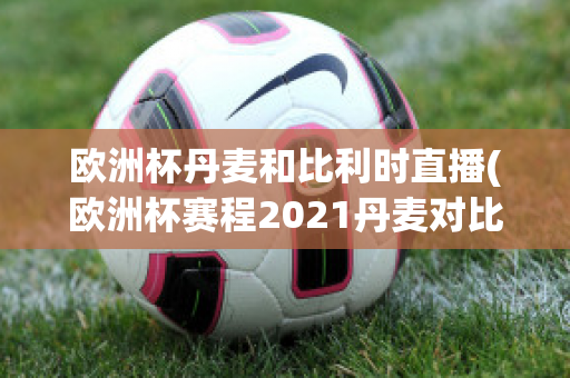 欧洲杯丹麦和比利时直播(欧洲杯赛程2021丹麦对比利时)