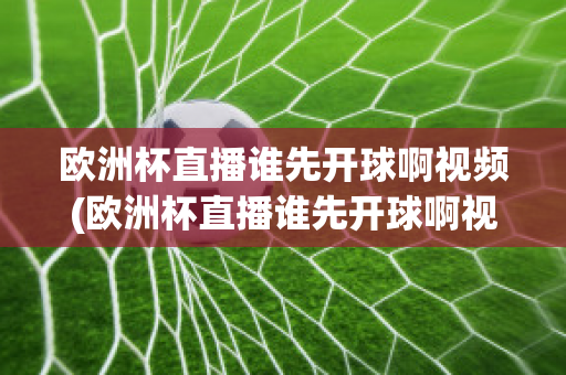 欧洲杯直播谁先开球啊视频(欧洲杯直播谁先开球啊视频回放)