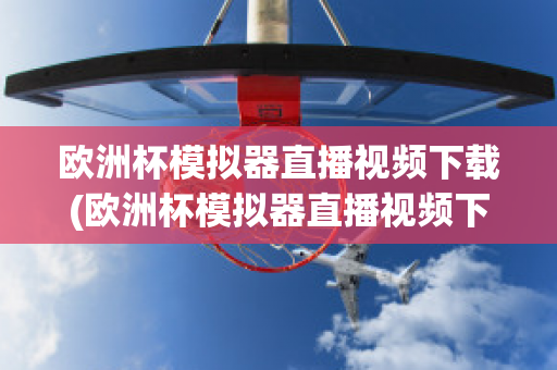 欧洲杯模拟器直播视频下载(欧洲杯模拟器直播视频下载网站)