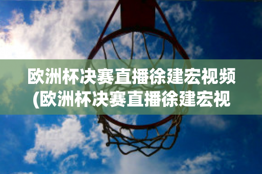 欧洲杯决赛直播徐建宏视频(欧洲杯决赛直播徐建宏视频在线观看)