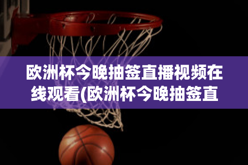 欧洲杯今晚抽签直播视频在线观看(欧洲杯今晚抽签直播视频在线观看高清)