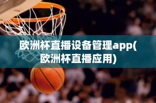 欧洲杯直播设备管理app(欧洲杯直播应用)