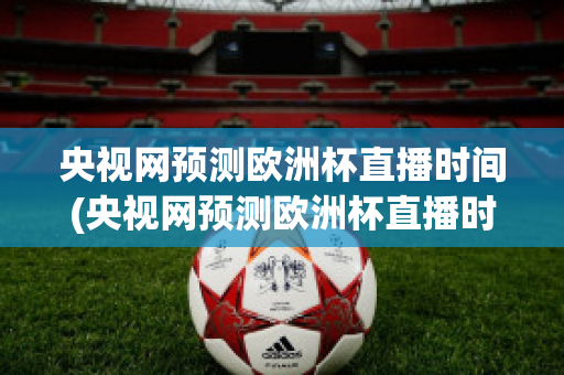 央视网预测欧洲杯直播时间(央视网预测欧洲杯直播时间是几点)