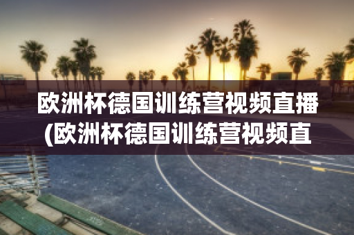 欧洲杯德国训练营视频直播(欧洲杯德国训练营视频直播在线观看)