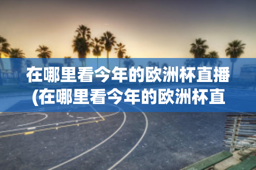 在哪里看今年的欧洲杯直播(在哪里看今年的欧洲杯直播回放)