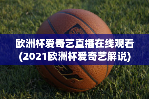 欧洲杯爱奇艺直播在线观看(2021欧洲杯爱奇艺解说)