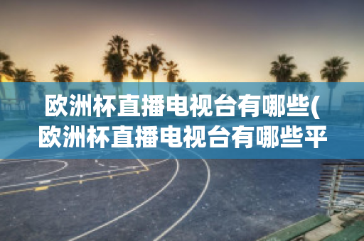 欧洲杯直播电视台有哪些(欧洲杯直播电视台有哪些平台)