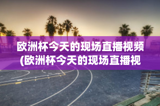 欧洲杯今天的现场直播视频(欧洲杯今天的现场直播视频在线观看)