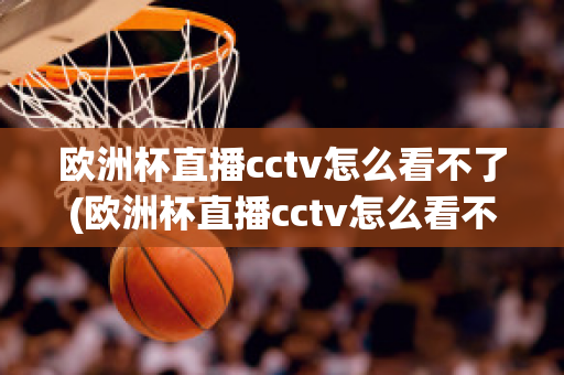 欧洲杯直播cctv怎么看不了(欧洲杯直播cctv怎么看不了了呢)