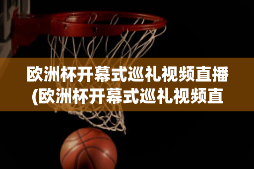 欧洲杯开幕式巡礼视频直播(欧洲杯开幕式巡礼视频直播在线观看)