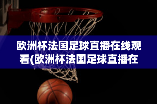 欧洲杯法国足球直播在线观看(欧洲杯法国足球直播在线观看高清)