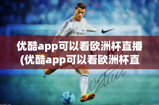 优酷app可以看欧洲杯直播(优酷app可以看欧洲杯直播回放吗)