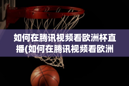 如何在腾讯视频看欧洲杯直播(如何在腾讯视频看欧洲杯直播节目)