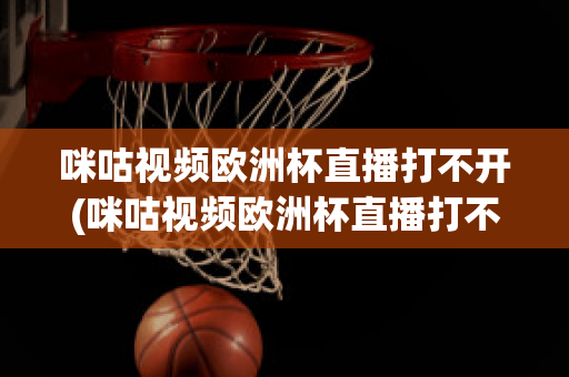 咪咕视频欧洲杯直播打不开(咪咕视频欧洲杯直播打不开怎么办)